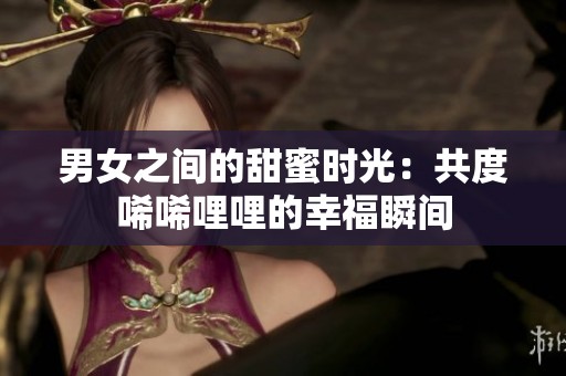 男女之间的甜蜜时光：共度唏唏哩哩的幸福瞬间