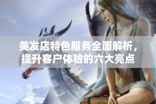 美发店特色服务全面解析，提升客户体验的六大亮点