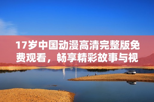17岁中国动漫高清完整版免费观看，畅享精彩故事与视觉盛宴