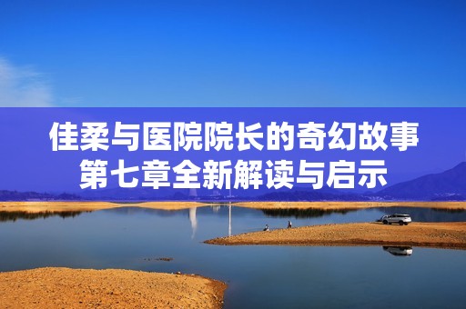 佳柔与医院院长的奇幻故事第七章全新解读与启示