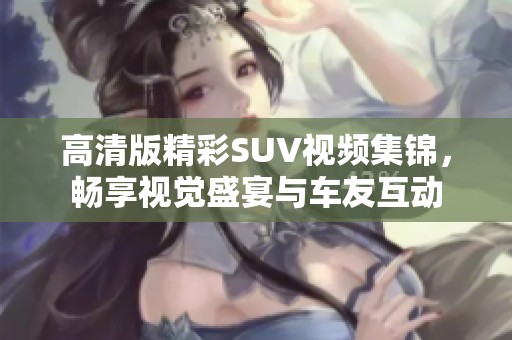 高清版精彩SUV视频集锦，畅享视觉盛宴与车友互动