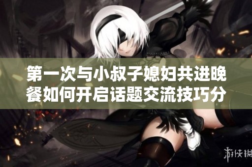 第一次与小叔子媳妇共进晚餐如何开启话题交流技巧分享