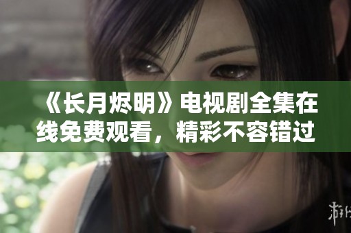 《长月烬明》电视剧全集在线免费观看，精彩不容错过！