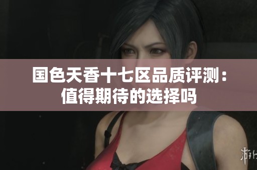 国色天香十七区品质评测：值得期待的选择吗