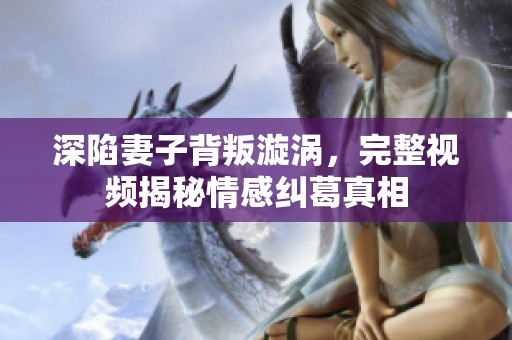 深陷妻子背叛漩涡，完整视频揭秘情感纠葛真相