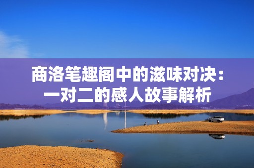 商洛笔趣阁中的滋味对决：一对二的感人故事解析