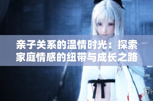 亲子关系的温情时光：探索家庭情感的纽带与成长之路