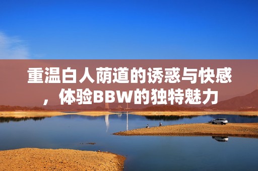 重温白人荫道的诱惑与快感，体验BBW的独特魅力