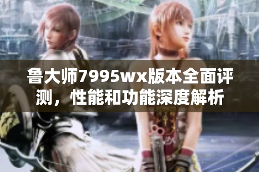鲁大师7995wx版本全面评测，性能和功能深度解析