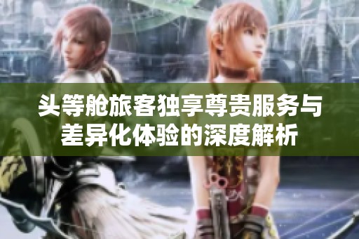 头等舱旅客独享尊贵服务与差异化体验的深度解析