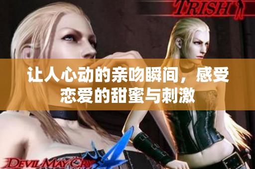 让人心动的亲吻瞬间，感受恋爱的甜蜜与刺激