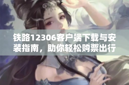 铁路12306客户端下载与安装指南，助你轻松购票出行