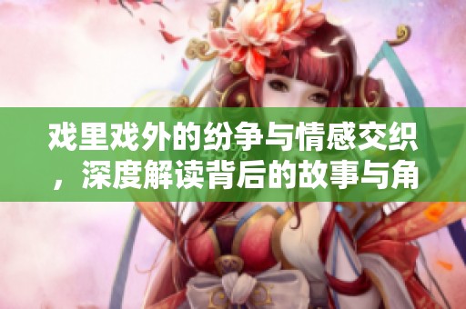 戏里戏外的纷争与情感交织，深度解读背后的故事与角色人生