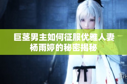 巨茎男主如何征服优雅人妻杨雨婷的秘密揭秘