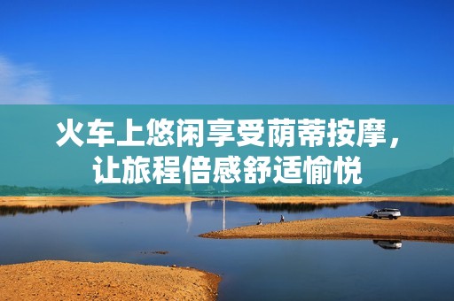 火车上悠闲享受荫蒂按摩，让旅程倍感舒适愉悦