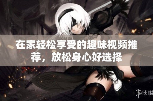 在家轻松享受的趣味视频推荐，放松身心好选择