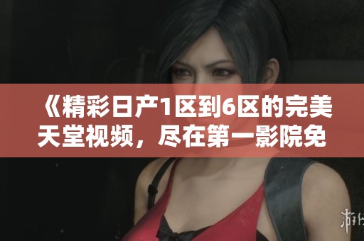 《精彩日产1区到6区的完美天堂视频，尽在第一影院免费观看》