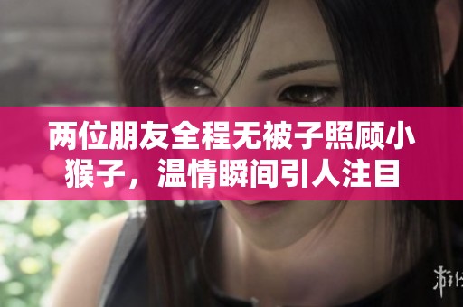 两位朋友全程无被子照顾小猴子，温情瞬间引人注目