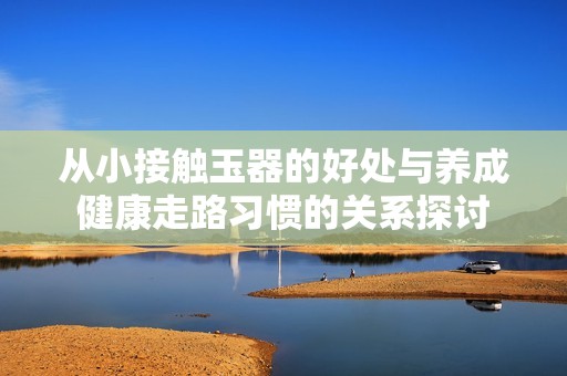 从小接触玉器的好处与养成健康走路习惯的关系探讨