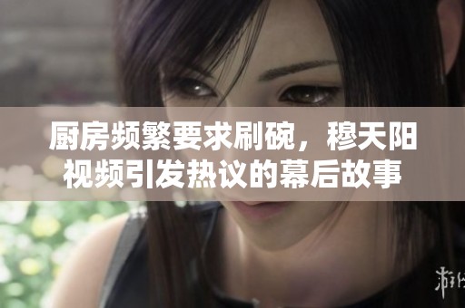 厨房频繁要求刷碗，穆天阳视频引发热议的幕后故事