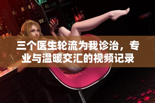 三个医生轮流为我诊治，专业与温暖交汇的视频记录