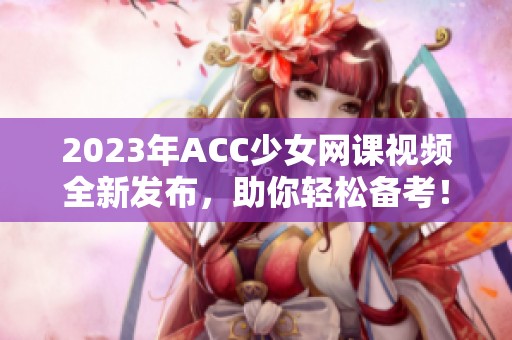2023年ACC少女网课视频全新发布，助你轻松备考！