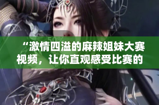 “激情四溢的麻辣姐妹大赛视频，让你直观感受比赛的魅力与热情”