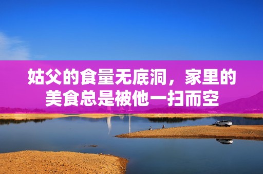 姑父的食量无底洞，家里的美食总是被他一扫而空