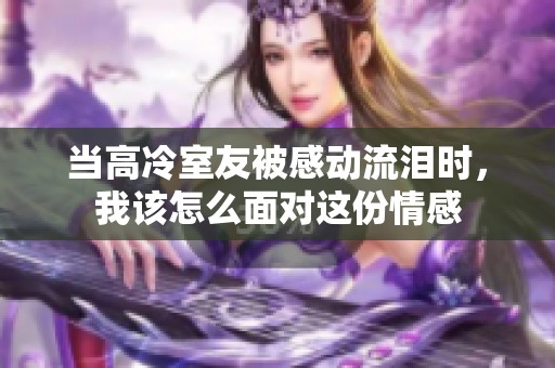 当高冷室友被感动流泪时，我该怎么面对这份情感