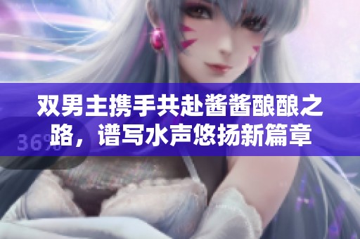 双男主携手共赴酱酱酿酿之路，谱写水声悠扬新篇章