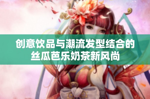 创意饮品与潮流发型结合的丝瓜芭乐奶茶新风尚
