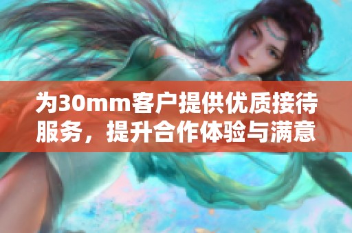 为30mm客户提供优质接待服务，提升合作体验与满意度