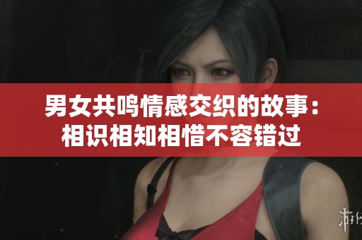 男女共鸣情感交织的故事：相识相知相惜不容错过