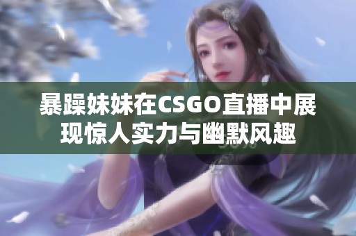 暴躁妹妹在CSGO直播中展现惊人实力与幽默风趣
