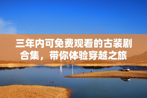 三年内可免费观看的古装剧合集，带你体验穿越之旅