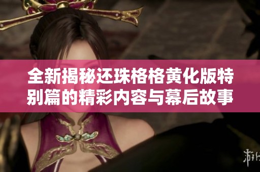 全新揭秘还珠格格黄化版特别篇的精彩内容与幕后故事