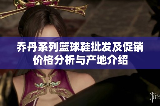 乔丹系列篮球鞋批发及促销价格分析与产地介绍