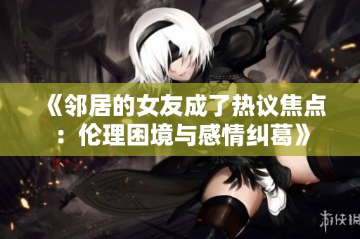 《邻居的女友成了热议焦点：伦理困境与感情纠葛》