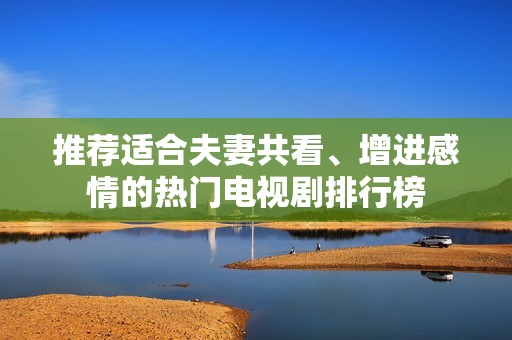 推荐适合夫妻共看、增进感情的热门电视剧排行榜
