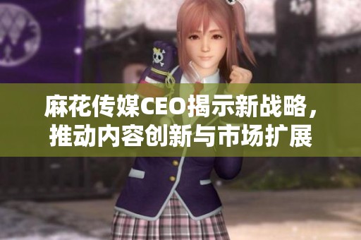 麻花传媒CEO揭示新战略，推动内容创新与市场扩展