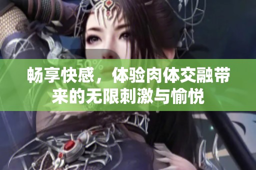 畅享快感，体验肉体交融带来的无限刺激与愉悦