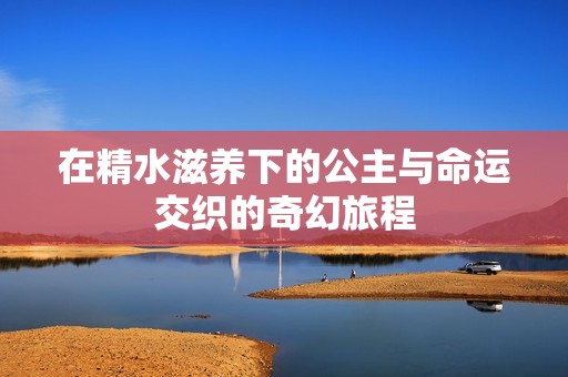 在精水滋养下的公主与命运交织的奇幻旅程