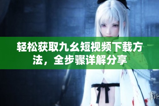 轻松获取九幺短视频下载方法，全步骤详解分享