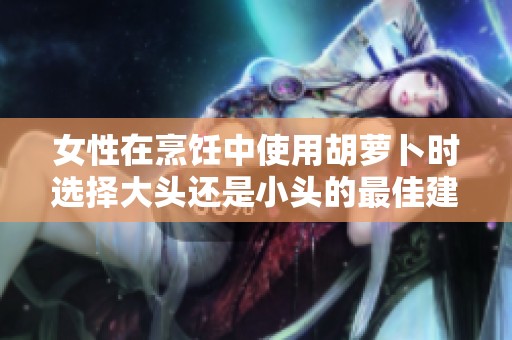 女性在烹饪中使用胡萝卜时选择大头还是小头的最佳建议