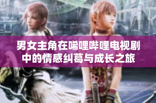 男女主角在唏哩哔哩电视剧中的情感纠葛与成长之旅