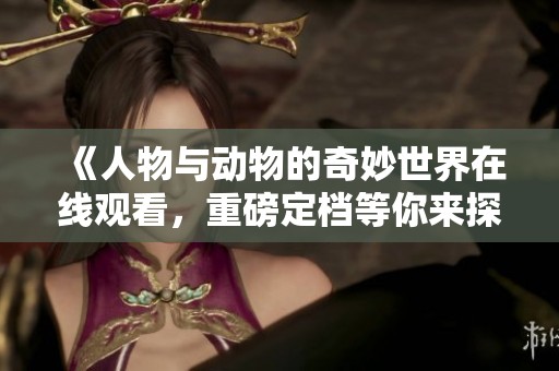《人物与动物的奇妙世界在线观看，重磅定档等你来探秘》