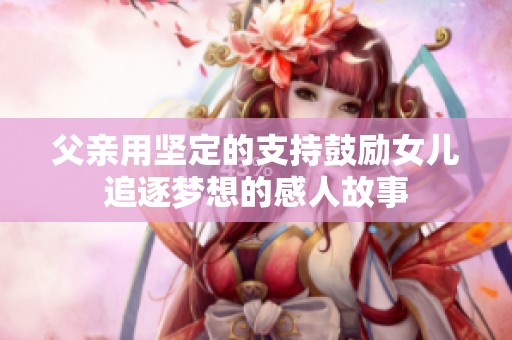 父亲用坚定的支持鼓励女儿追逐梦想的感人故事