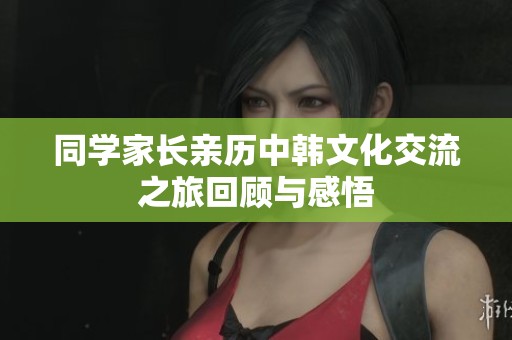 同学家长亲历中韩文化交流之旅回顾与感悟
