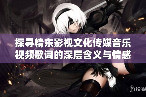 探寻精东影视文化传媒音乐视频歌词的深层含义与情感表达