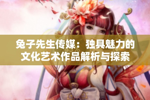 兔子先生传媒：独具魅力的文化艺术作品解析与探索